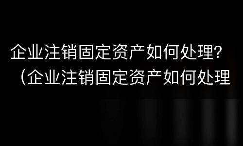 企业注销固定资产如何处理？（企业注销固定资产如何处理账务）