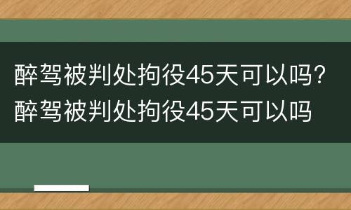 醉驾被判处拘役45天可以吗? 醉驾被判处拘役45天可以吗
