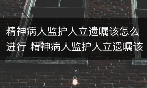 精神病人监护人立遗嘱该怎么进行 精神病人监护人立遗嘱该怎么进行继承