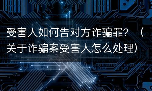 受害人如何告对方诈骗罪？（关于诈骗案受害人怎么处理）