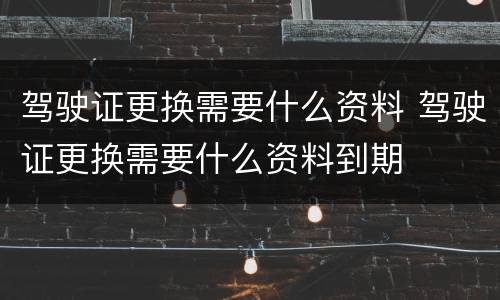 驾驶证更换需要什么资料 驾驶证更换需要什么资料到期