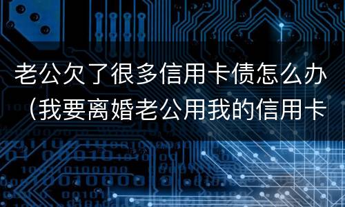 老公欠了很多信用卡债怎么办（我要离婚老公用我的信用卡欠了钱怎么办）