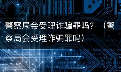 警察局会受理诈骗罪吗？（警察局会受理诈骗罪吗）