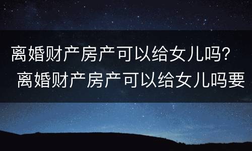 离婚财产房产可以给女儿吗？ 离婚财产房产可以给女儿吗要多少钱