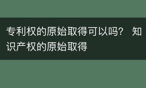 专利权的原始取得可以吗？ 知识产权的原始取得