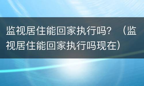 监视居住能回家执行吗？（监视居住能回家执行吗现在）