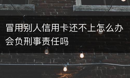 冒用别人信用卡还不上怎么办会负刑事责任吗