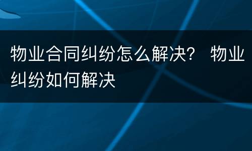 物业合同纠纷怎么解决？ 物业纠纷如何解决