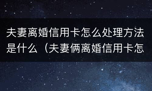 夫妻离婚信用卡怎么处理方法是什么（夫妻俩离婚信用卡怎么还）
