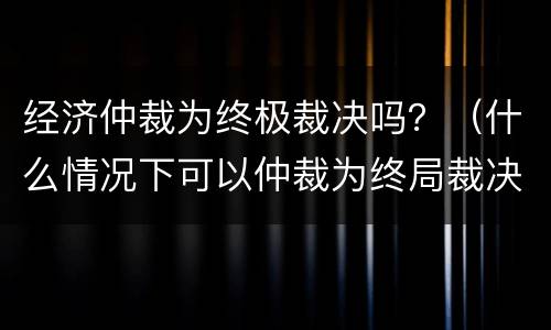 经济仲裁为终极裁决吗？（什么情况下可以仲裁为终局裁决）