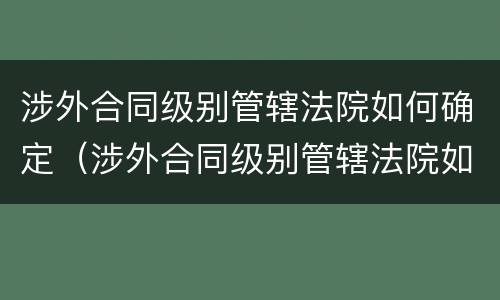 涉外合同级别管辖法院如何确定（涉外合同级别管辖法院如何确定案件）