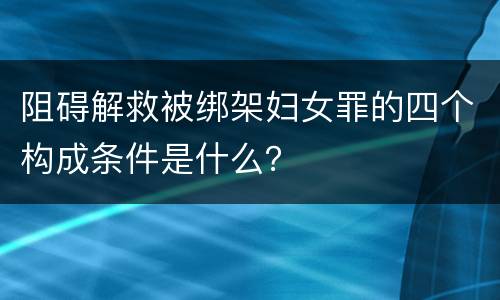 阻碍解救被绑架妇女罪的四个构成条件是什么？