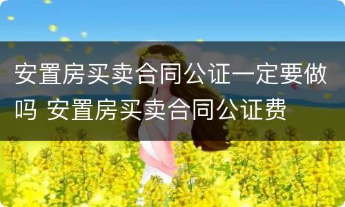 安置房买卖合同公证一定要做吗 安置房买卖合同公证费