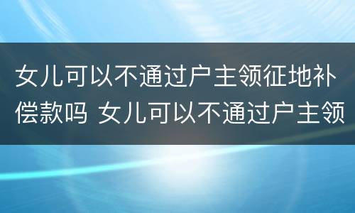 女儿可以不通过户主领征地补偿款吗 女儿可以不通过户主领征地补偿款吗怎么办