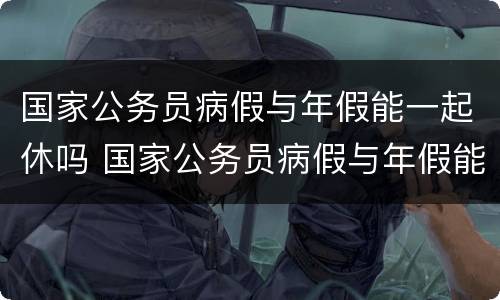 国家公务员病假与年假能一起休吗 国家公务员病假与年假能一起休吗多少钱