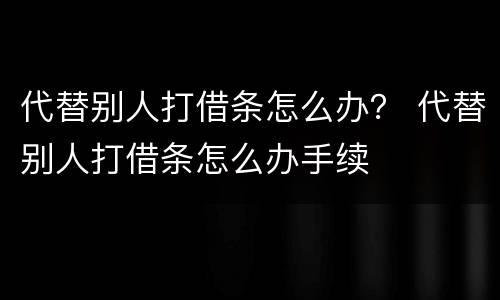 代替别人打借条怎么办？ 代替别人打借条怎么办手续