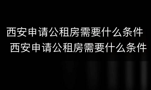 西安申请公租房需要什么条件 西安申请公租房需要什么条件?