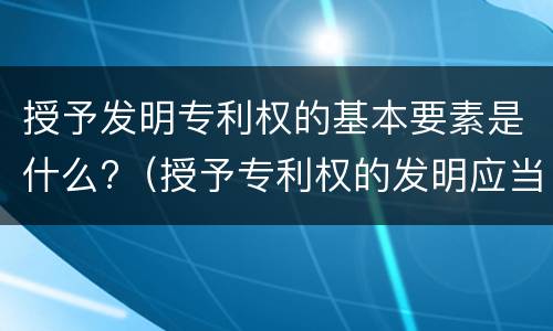 授予发明专利权的基本要素是什么?（授予专利权的发明应当具备什么特征）