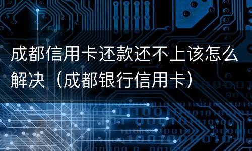 成都信用卡还款还不上该怎么解决（成都银行信用卡）
