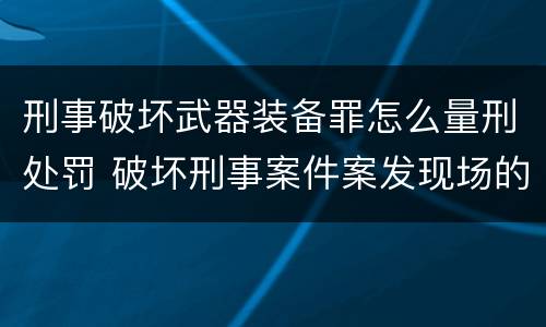 刑事破坏武器装备罪怎么量刑处罚 破坏刑事案件案发现场的处罚