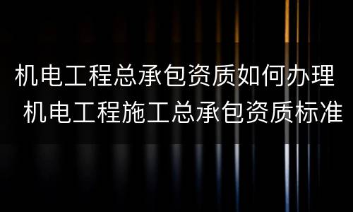 机电工程总承包资质如何办理 机电工程施工总承包资质标准百科