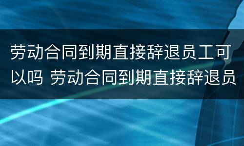 劳动合同到期直接辞退员工可以吗 劳动合同到期直接辞退员工可以吗怎么赔偿