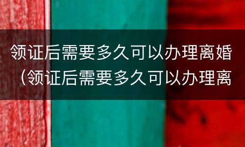 领证后需要多久可以办理离婚（领证后需要多久可以办理离婚登记）