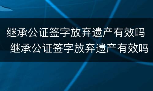 继承公证签字放弃遗产有效吗 继承公证签字放弃遗产有效吗