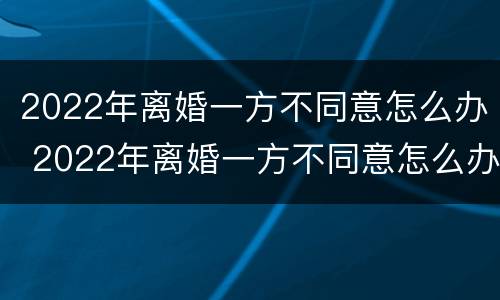 2022年离婚一方不同意怎么办 2022年离婚一方不同意怎么办呢