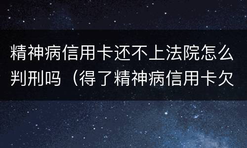 精神病信用卡还不上法院怎么判刑吗（得了精神病信用卡欠款用还吗）