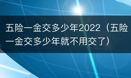 五险一金交多少年2022（五险一金交多少年就不用交了）