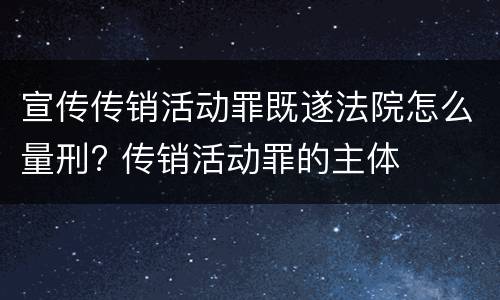 宣传传销活动罪既遂法院怎么量刑? 传销活动罪的主体