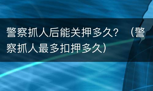 警察抓人后能关押多久？（警察抓人最多扣押多久）