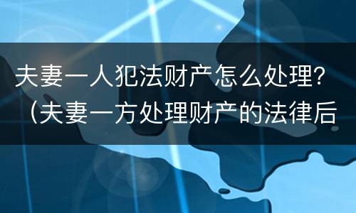 夫妻一人犯法财产怎么处理？（夫妻一方处理财产的法律后果）