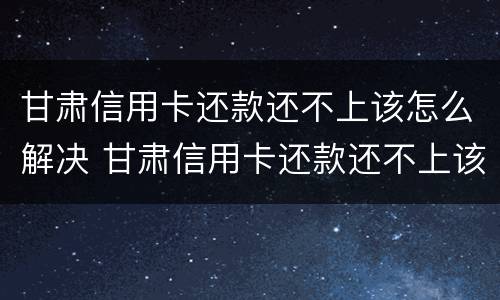 甘肃信用卡还款还不上该怎么解决 甘肃信用卡还款还不上该怎么解决问题