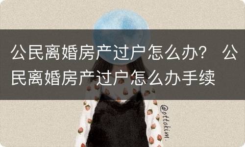 公民离婚房产过户怎么办？ 公民离婚房产过户怎么办手续