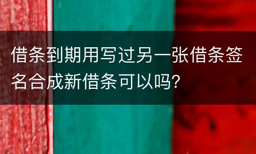 借条到期用写过另一张借条签名合成新借条可以吗？