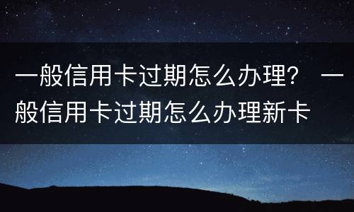 一般信用卡过期怎么办理？ 一般信用卡过期怎么办理新卡
