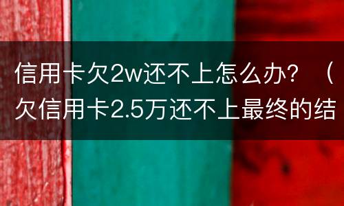 信用卡欠2w还不上怎么办？（欠信用卡2.5万还不上最终的结果）