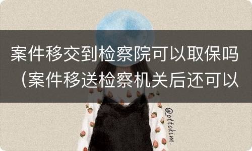 案件移交到检察院可以取保吗（案件移送检察机关后还可以取保吗）