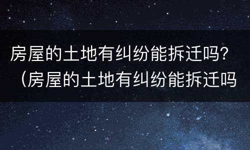 房屋的土地有纠纷能拆迁吗？（房屋的土地有纠纷能拆迁吗）