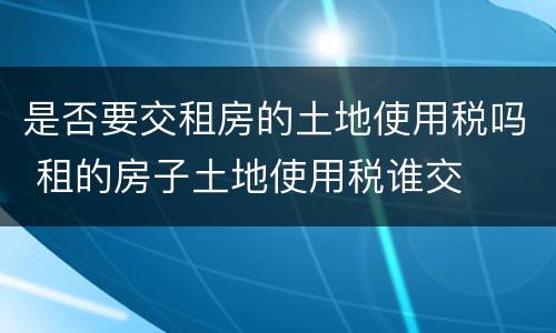 是否要交租房的土地使用税吗 租的房子土地使用税谁交