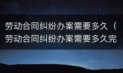 劳动合同纠纷办案需要多久（劳动合同纠纷办案需要多久完成）