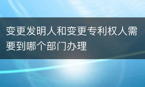 变更发明人和变更专利权人需要到哪个部门办理