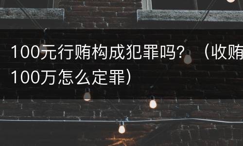 100元行贿构成犯罪吗？（收贿100万怎么定罪）