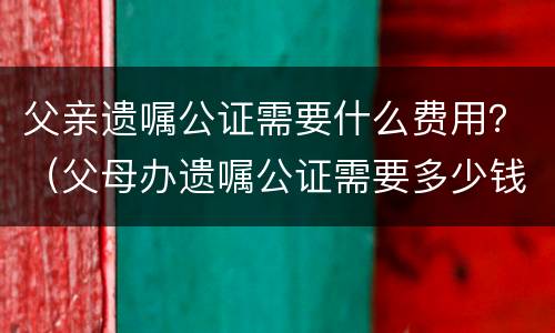 父亲遗嘱公证需要什么费用？（父母办遗嘱公证需要多少钱）