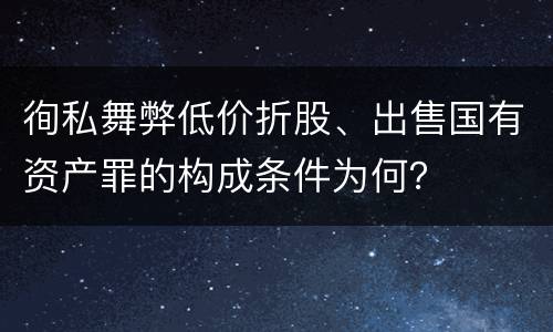 徇私舞弊低价折股、出售国有资产罪的构成条件为何？