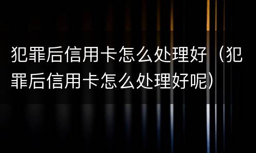 犯罪后信用卡怎么处理好（犯罪后信用卡怎么处理好呢）