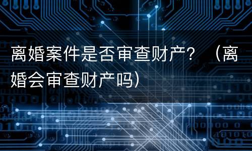 离婚案件是否审查财产？（离婚会审查财产吗）