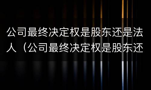 公司最终决定权是股东还是法人（公司最终决定权是股东还是法人代表）